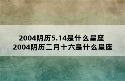 2004阴历5.14是什么星座 2004阴历二月十六是什么星座